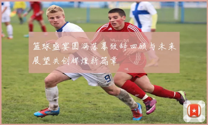 篮球盛宴圆满落幕致辞回顾与未来展望共创辉煌新篇章