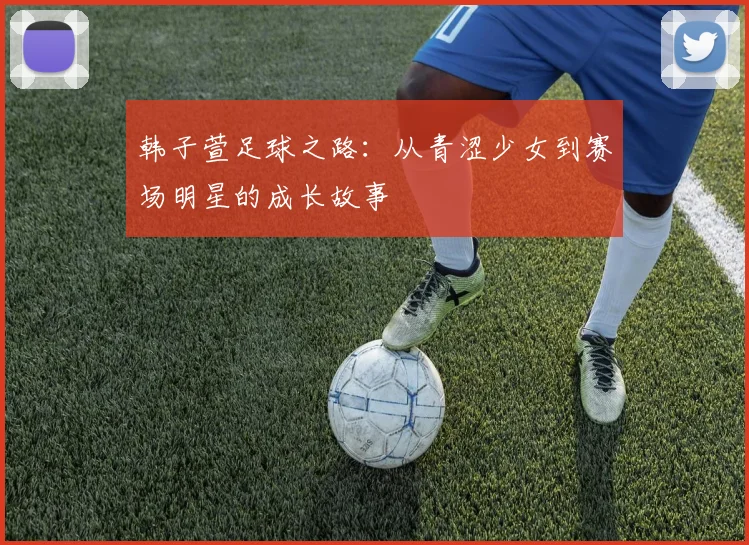 韩子萱足球之路：从青涩少女到赛场明星的成长故事
