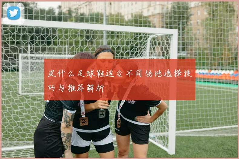 皮什么足球鞋适合不同场地选择技巧与推荐解析