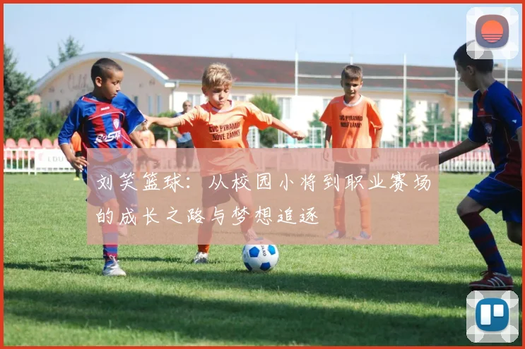 刘笑篮球：从校园小将到职业赛场的成长之路与梦想追逐