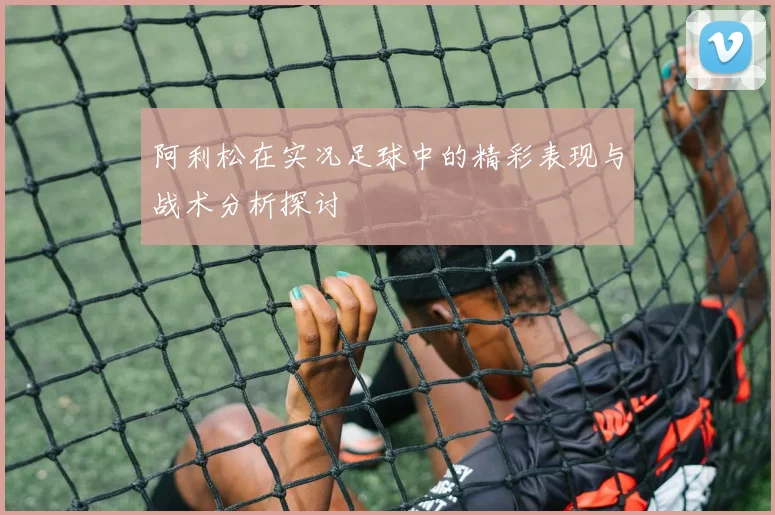 阿利松在实况足球中的精彩表现与战术分析探讨