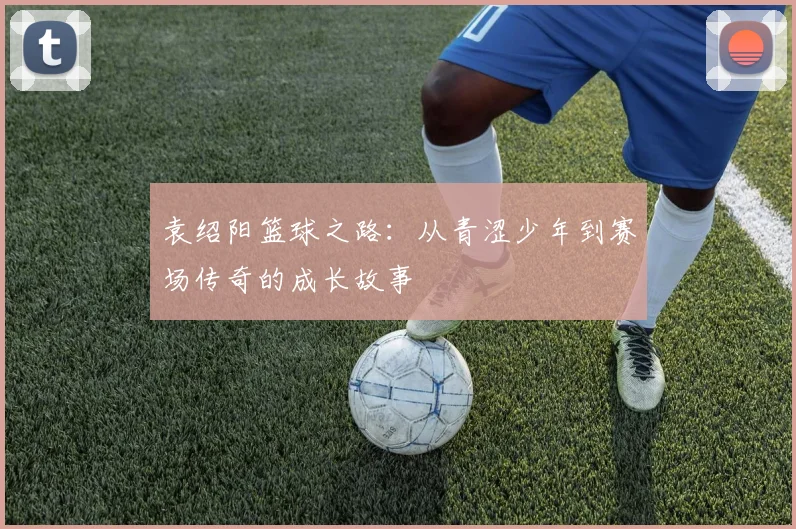 袁绍阳篮球之路：从青涩少年到赛场传奇的成长故事